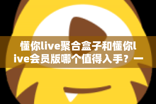 懂你live聚合盒子和懂你live会员版哪个值得入手?一次讲清差异、适用人群与选购建议的深度对比指南 懂你live聚合盒子和懂你live会员版哪个值得入手?一次讲清差异、适用人群与选购建议的深度对比指南