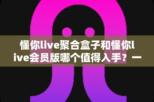 懂你live聚合盒子和懂你live会员版哪个值得入手？一次讲清差异、适用人群与选购建议的深度对比指南