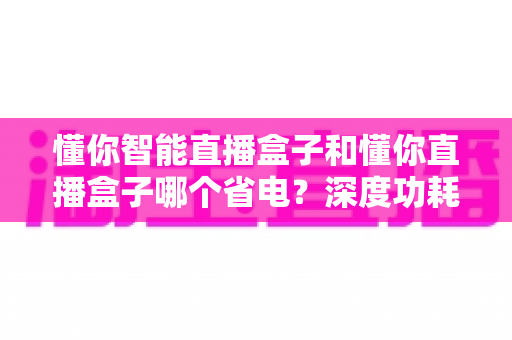 懂你智能直播盒子和懂你直播盒子哪个省电？深度功耗对比与实用省电攻略全解析
