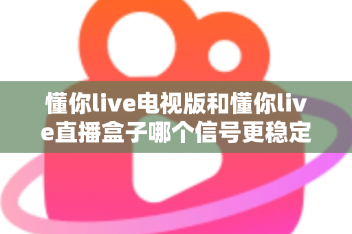 懂你live电视版和懂你live直播盒子哪个信号更稳定？2025深度对比与选购全攻略