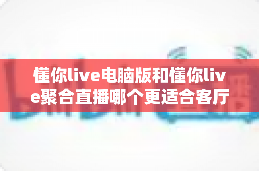 懂你live电脑版和懂你live聚合直播哪个更适合客厅？全面对比解析助你打造理想家庭观影中心