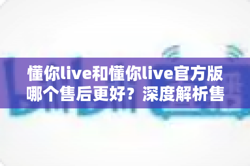 懂你live和懂你live官方版哪个售后更好？深度解析售后差异与下载渠道选择指南