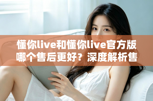 懂你live和懂你live官方版哪个售后更好？深度解析售后差异与下载渠道选择指南