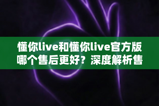 懂你live和懂你live官方版哪个售后更好？深度解析售后差异与下载渠道选择指南
