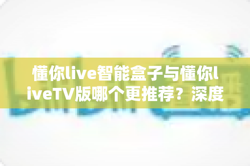 懂你live智能盒子与懂你liveTV版哪个更推荐？深度对比评测帮你做出明智选择