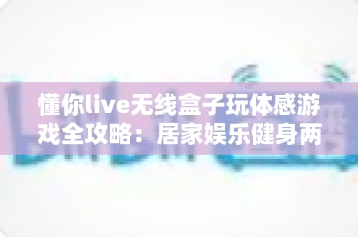 懂你live无线盒子玩体感游戏全攻略:居家娱乐健身两不误的全新体验 懂你live无线盒子玩体感游戏全攻略:居家娱乐健身两不误的全新体验