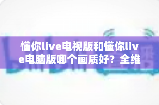 懂你live电视版和懂你live电脑版哪个画质好?全维度深度对比助你选对最佳观看设备 懂你live电视版和懂你live电脑版哪个画质好?全维度深度对比助你选对最佳观看设备