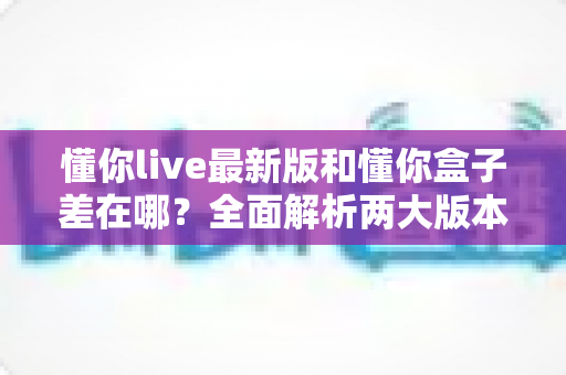 懂你live最新版和懂你盒子差在哪?全面解析两大版本区别,帮你选对不选贵 懂你live最新版和懂你盒子差在哪?全面解析两大版本区别,帮你选对不选贵