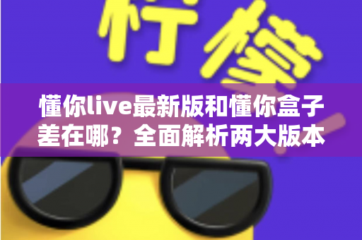 懂你live最新版和懂你盒子差在哪？全面解析两大版本区别，帮你选对不选贵
