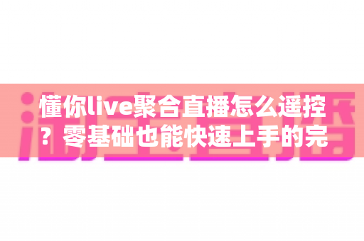 懂你live聚合直播怎么遥控？零基础也能快速上手的完整遥控操作指南