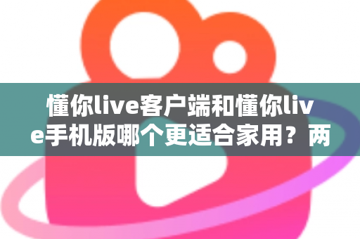 懂你live客户端和懂你live手机版哪个更适合家用？两大版本全面对比，帮你找到最佳家庭娱乐方案