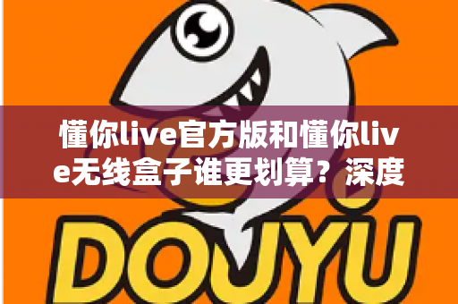懂你live官方版和懂你live无线盒子谁更划算？深度对比分析与选购指南帮你省钱又省心