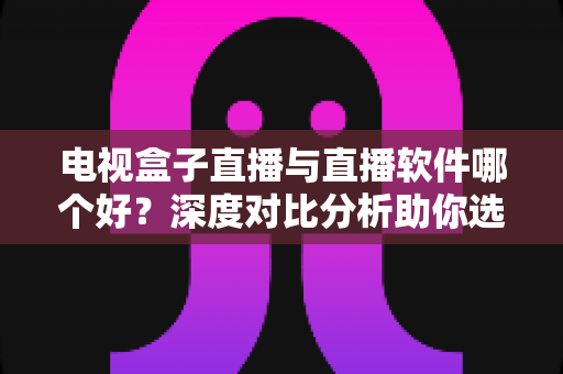 电视盒子直播与直播软件哪个好？深度对比分析助你选出最佳观影方案