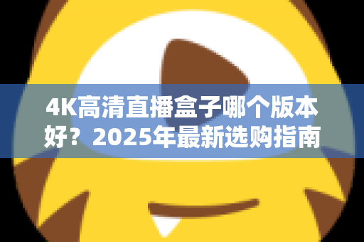 4K高清直播盒子哪个版本好？2025年最新选购指南与避坑全解析