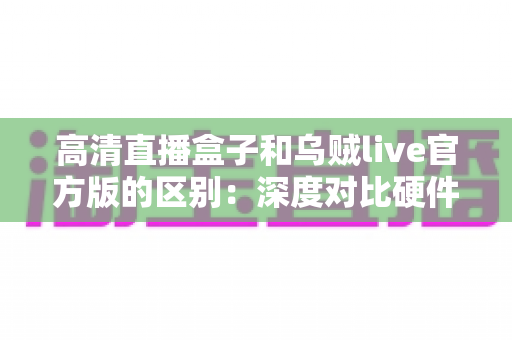 高清直播盒子和乌贼live官方版的区别：深度对比硬件直播与软件直播，助你选对直播方案