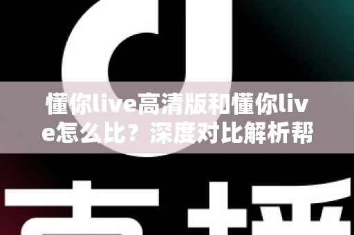 懂你live高清版和懂你live怎么比？深度对比解析帮你选出最适合的版本