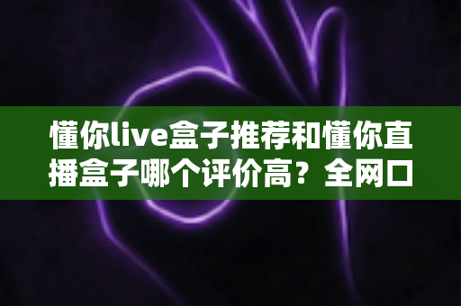 懂你live盒子推荐和懂你直播盒子哪个评价高?全网口碑深度对比与选购避坑指南 懂你live盒子推荐和懂你直播盒子哪个评价高?全网口碑深度对比与选购避坑指南