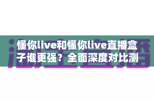 懂你live和懂你live直播盒子谁更强？全面深度对比测评，看完这篇不再纠结