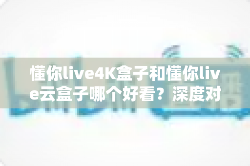 懂你live4K盒子和懂你live云盒子哪个好看？深度对比评测帮你选对不选贵