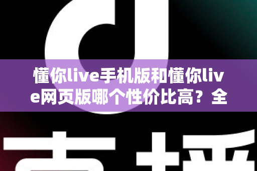 懂你live手机版和懂你live网页版哪个性价比高？全方位对比分析帮你选对版本不花冤枉钱