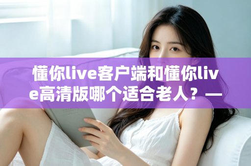 懂你live客户端和懂你live高清版哪个适合老人?——专为银发用户打造的详细选择指南 懂你live客户端和懂你live高清版哪个适合老人?——专为银发用户打造的详细选择指南