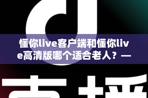懂你live客户端和懂你live高清版哪个适合老人?——专为银发用户打造的详细选择指南 懂你live客户端和懂你live高清版哪个适合老人?——专为银发用户打造的详细选择指南