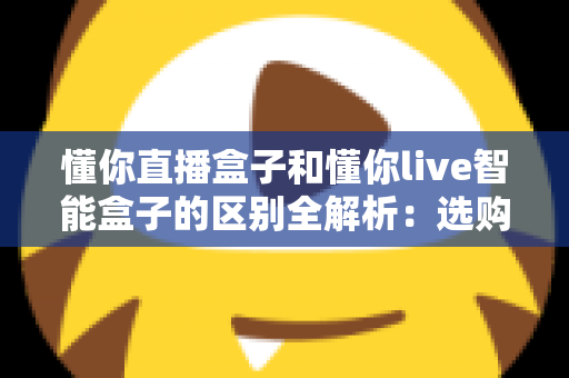 懂你直播盒子和懂你live智能盒子的区别全解析:选购前必看的深度对比指南 懂你直播盒子和懂你live智能盒子的区别全解析:选购前必看的深度对比指南