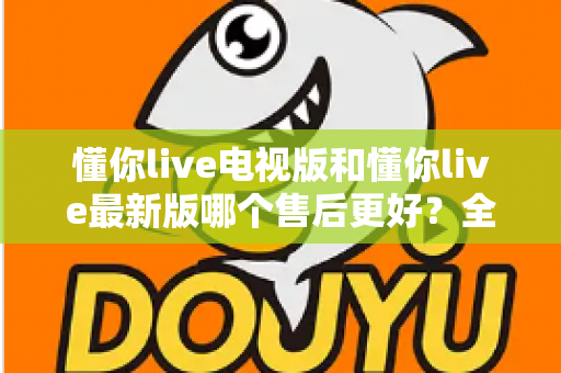 懂你live电视版和懂你live最新版哪个售后更好？全方位对比解析帮你选对版本