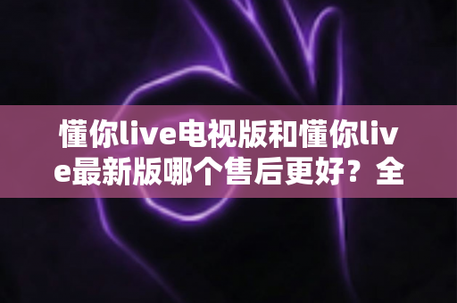 懂你live电视版和懂你live最新版哪个售后更好？全方位对比解析帮你选对版本