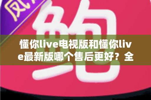 懂你live电视版和懂你live最新版哪个售后更好？全方位对比解析帮你选对版本
