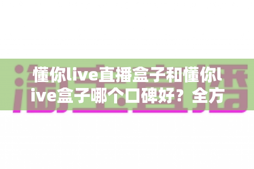 懂你live直播盒子和懂你live盒子哪个口碑好？全方位深度对比助你选对不踩坑