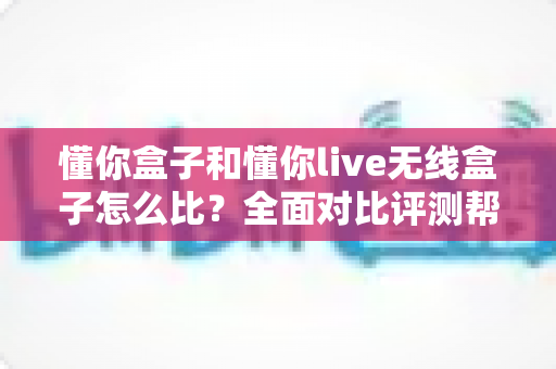 懂你盒子和懂你live无线盒子怎么比？全面对比评测帮你选对不选贵