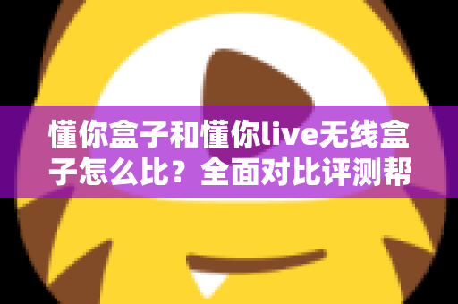 懂你盒子和懂你live无线盒子怎么比？全面对比评测帮你选对不选贵
