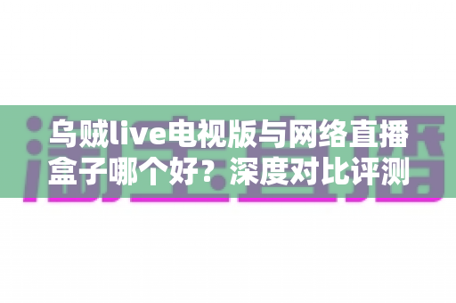 乌贼live电视版与网络直播盒子哪个好？深度对比评测帮你选对家庭大屏观影方案