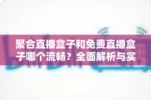聚合直播盒子和免费直播盒子哪个流畅？全面解析与实用选购指南