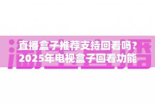 直播盒子推荐支持回看吗?2025年电视盒子回看功能深度解析与选购全攻略 直播盒子推荐支持回看吗?2025年电视盒子回看功能深度解析与选购全攻略