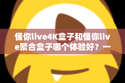 懂你live4K盒子和懂你live聚合盒子哪个体验好?一文读懂两款设备的真实差距与选购指南 懂你live4K盒子和懂你live聚合盒子哪个体验好?一文读懂两款设备的真实差距与选购指南