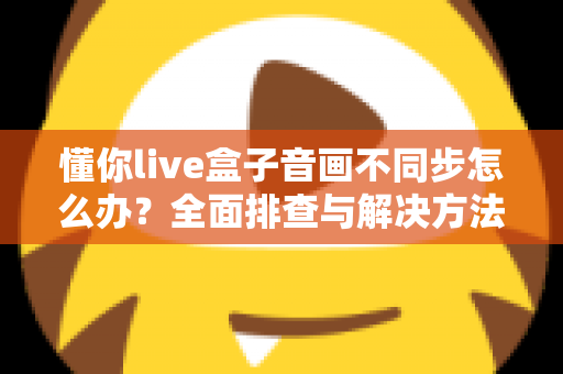 懂你live盒子音画不同步怎么办？全面排查与解决方法一文搞定