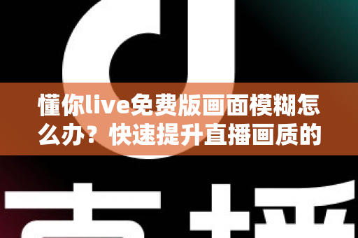 懂你live免费版画面模糊怎么办?快速提升直播画质的实用指南 懂你live免费版画面模糊怎么办?快速提升直播画质的实用指南