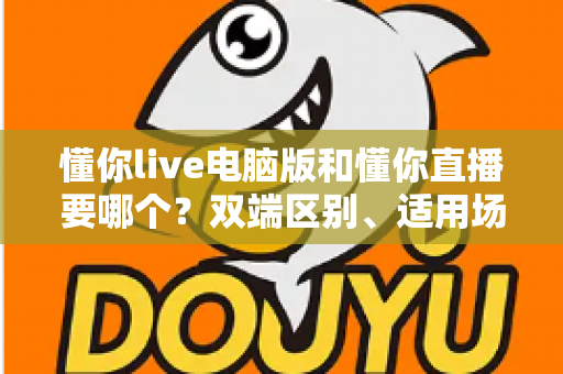 懂你live电脑版和懂你直播要哪个？双端区别、适用场景与选择建议一文讲透