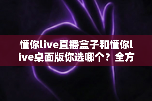 懂你live直播盒子和懂你live桌面版你选哪个？全方位深度对比，助你找到最适合的直播观看方案