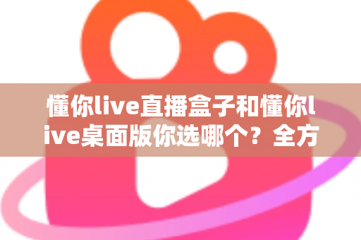 懂你live直播盒子和懂你live桌面版你选哪个？全方位深度对比，助你找到最适合的直播观看方案