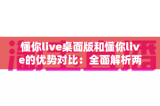 懂你live桌面版和懂你live的优势对比：全面解析两版本差异，帮你选出最适合的使用方案