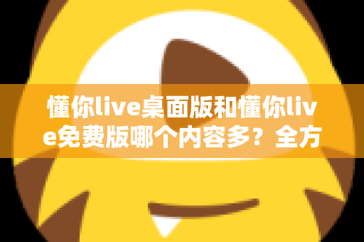 懂你live桌面版和懂你live免费版哪个内容多？全方位对比评测与选择指南