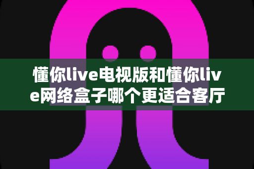 懂你live电视版和懂你live网络盒子哪个更适合客厅？全面解析家庭观影最优选择方案