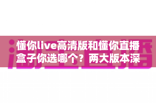 懂你live高清版和懂你直播盒子你选哪个?两大版本深度对比,看完这篇再决定不后悔 懂你live高清版和懂你直播盒子你选哪个?两大版本深度对比,看完这篇再决定不后悔
