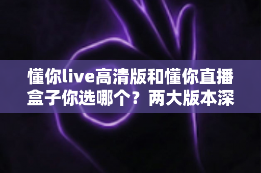 懂你live高清版和懂你直播盒子你选哪个？两大版本深度对比，看完这篇再决定不后悔