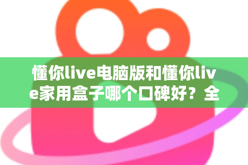 懂你live电脑版和懂你live家用盒子哪个口碑好？全方位深度对比评测，帮你找到最适合自己的选择
