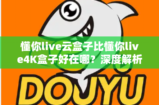懂你live云盒子比懂你live4K盒子好在哪？深度解析云盒子五大核心优势，帮你选对不踩坑