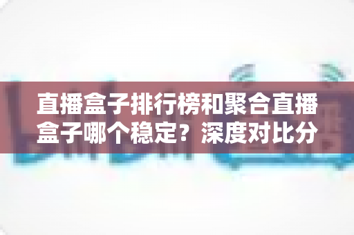 直播盒子排行榜和聚合直播盒子哪个稳定?深度对比分析与实用选购指南 直播盒子排行榜和聚合直播盒子哪个稳定?深度对比分析与实用选购指南